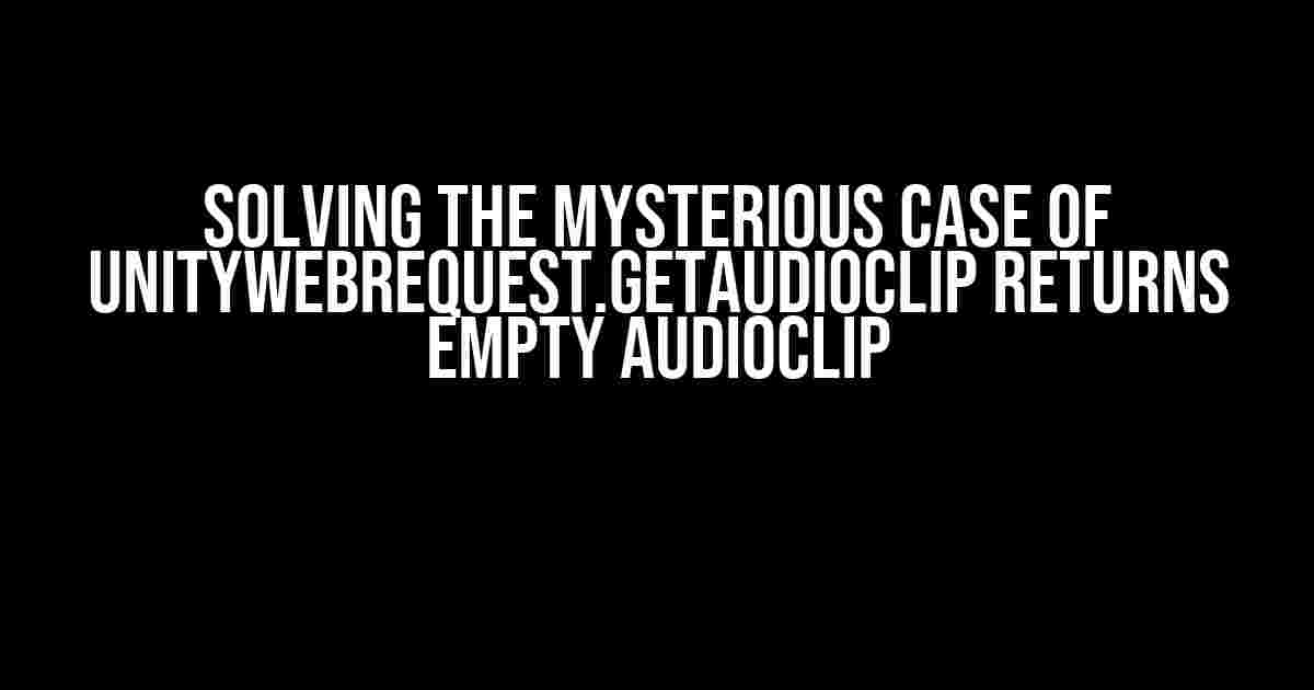 Solving the Mysterious Case of UnityWebRequest.GetAudioClip returns empty AudioClip